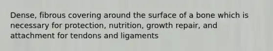 Dense, fibrous covering around the surface of a bone which is necessary for protection, nutrition, growth repair, and attachment for tendons and ligaments