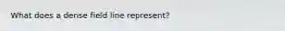 What does a dense field line represent?