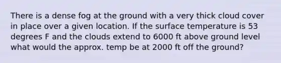 There is a dense fog at the ground with a very thick cloud cover in place over a given location. If the <a href='https://www.questionai.com/knowledge/kkV3ggZUFU-surface-temperature' class='anchor-knowledge'>surface temperature</a> is 53 degrees F and the clouds extend to 6000 ft above ground level what would the approx. temp be at 2000 ft off the ground?