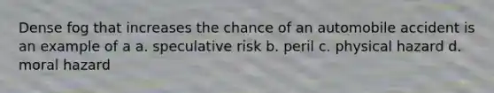 Dense fog that increases the chance of an automobile accident is an example of a a. speculative risk b. peril c. physical hazard d. moral hazard