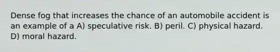 Dense fog that increases the chance of an automobile accident is an example of a A) speculative risk. B) peril. C) physical hazard. D) moral hazard.