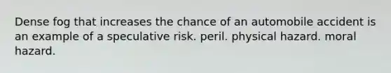 Dense fog that increases the chance of an automobile accident is an example of a speculative risk. peril. physical hazard. moral hazard.