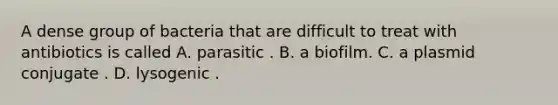 A dense group of bacteria that are difficult to treat with antibiotics is called A. parasitic . B. a biofilm. C. a plasmid conjugate . D. lysogenic .