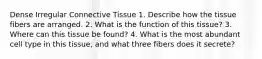 Dense Irregular Connective Tissue​ 1. Describe how the tissue fibers are arranged.​ 2. What is the function of this tissue?​ 3. Where can this tissue be found?​ 4. What is the most abundant cell type in this tissue, and what three fibers does it secrete?​