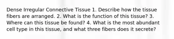 Dense Irregular Connective Tissue​ 1. Describe how the tissue fibers are arranged.​ 2. What is the function of this tissue?​ 3. Where can this tissue be found?​ 4. What is the most abundant cell type in this tissue, and what three fibers does it secrete?​