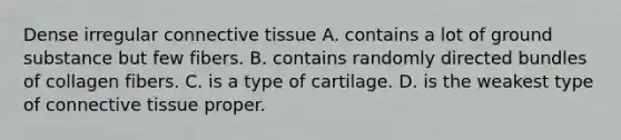 Dense irregular connective tissue A. contains a lot of ground substance but few fibers. B. contains randomly directed bundles of collagen fibers. C. is a type of cartilage. D. is the weakest type of connective tissue proper.