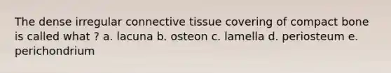 The dense irregular connective tissue covering of compact bone is called what ? a. lacuna b. osteon c. lamella d. periosteum e. perichondrium