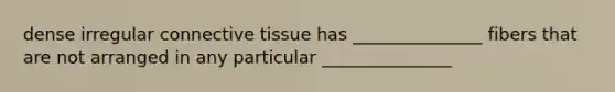 dense irregular connective tissue has _______________ fibers that are not arranged in any particular _______________
