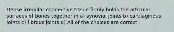 Dense irregular connective tissue firmly holds the articular surfaces of bones together in a) synovial joints b) cartilaginous joints c) fibrous joints d) All of the choices are correct.