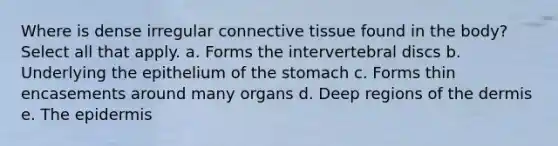 Where is dense irregular <a href='https://www.questionai.com/knowledge/kYDr0DHyc8-connective-tissue' class='anchor-knowledge'>connective tissue</a> found in the body? Select all that apply. a. Forms the intervertebral discs b. Underlying the epithelium of the stomach c. Forms thin encasements around many organs d. Deep regions of <a href='https://www.questionai.com/knowledge/kEsXbG6AwS-the-dermis' class='anchor-knowledge'>the dermis</a> e. <a href='https://www.questionai.com/knowledge/kBFgQMpq6s-the-epidermis' class='anchor-knowledge'>the epidermis</a>