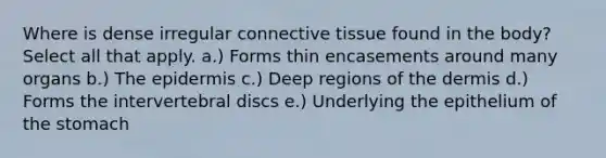 Where is dense irregular connective tissue found in the body? Select all that apply. a.) Forms thin encasements around many organs b.) The epidermis c.) Deep regions of the dermis d.) Forms the intervertebral discs e.) Underlying the epithelium of the stomach