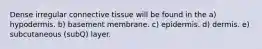 Dense irregular connective tissue will be found in the a) hypodermis. b) basement membrane. c) epidermis. d) dermis. e) subcutaneous (subQ) layer.