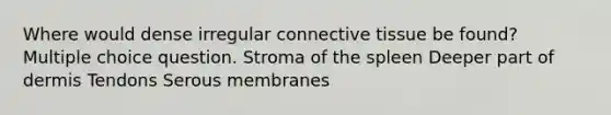 Where would dense irregular connective tissue be found? Multiple choice question. Stroma of the spleen Deeper part of dermis Tendons Serous membranes