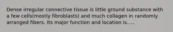 Dense irregular connective tissue is little ground substance with a few cells(mostly fibroblasts) and much collagen in randomly arranged fibers. Its major function and location is.....