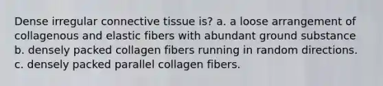 Dense irregular connective tissue is? a. a loose arrangement of collagenous and elastic fibers with abundant ground substance b. densely packed collagen fibers running in random directions. c. densely packed parallel collagen fibers.