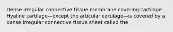 Dense irregular connective tissue membrane covering cartilage Hyaline cartilage—except the articular cartilage—is covered by a dense irregular connective tissue sheet called the ______