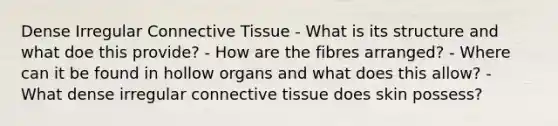 Dense Irregular <a href='https://www.questionai.com/knowledge/kYDr0DHyc8-connective-tissue' class='anchor-knowledge'>connective tissue</a> - What is its structure and what doe this provide? - How are the fibres arranged? - Where can it be found in hollow organs and what does this allow? - What dense irregular connective tissue does skin possess?