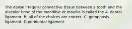 The dense irregular connective tissue between a tooth and the alveolar bone of the mandible or maxilla is called the A. dental ligament. B. all of the choices are correct. C. gomphosis ligament. D peridontal ligament.