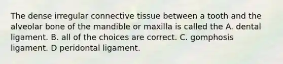 The dense irregular connective tissue between a tooth and the alveolar bone of the mandible or maxilla is called the A. dental ligament. B. all of the choices are correct. C. gomphosis ligament. D peridontal ligament.