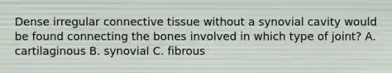 Dense irregular connective tissue without a synovial cavity would be found connecting the bones involved in which type of joint? A. cartilaginous B. synovial C. fibrous