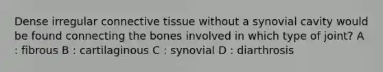 Dense irregular connective tissue without a synovial cavity would be found connecting the bones involved in which type of joint? A : fibrous B : cartilaginous C : synovial D : diarthrosis