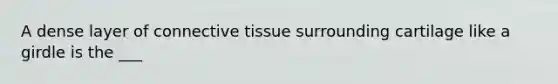 A dense layer of connective tissue surrounding cartilage like a girdle is the ___