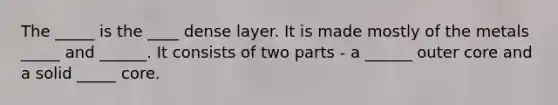 The _____ is the ____ dense layer. It is made mostly of the metals _____ and ______. It consists of two parts - a ______ outer core and a solid _____ core.