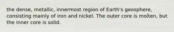 the dense, metallic, innermost region of Earth's geosphere, consisting mainly of iron and nickel. The outer core is molten, but the inner core is solid.