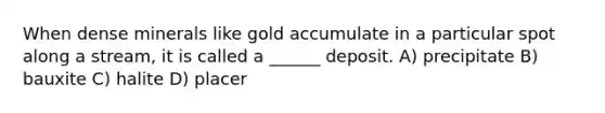 When dense minerals like gold accumulate in a particular spot along a stream, it is called a ______ deposit. A) precipitate B) bauxite C) halite D) placer