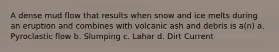 A dense mud flow that results when snow and ice melts during an eruption and combines with volcanic ash and debris is a(n) a. Pyroclastic flow b. Slumping c. Lahar d. Dirt Current