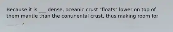 Because it is ___ dense, oceanic crust "floats" lower on top of them mantle than the continental crust, thus making room for ___ ___.