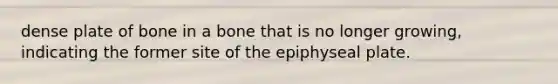 dense plate of bone in a bone that is no longer growing, indicating the former site of the epiphyseal plate.