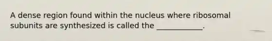 A dense region found within the nucleus where ribosomal subunits are synthesized is called the ____________.