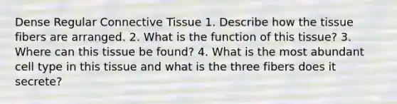 Dense Regular Connective Tissue​ 1. Describe how the tissue fibers are arranged.​ 2. What is the function of this tissue?​ 3. Where can this tissue be found?​ 4. What is the most abundant cell type in this tissue and what is the three fibers does it secrete?​