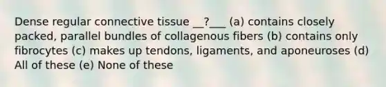 Dense regular connective tissue __?___ (a) contains closely packed, parallel bundles of collagenous fibers (b) contains only fibrocytes (c) makes up tendons, ligaments, and aponeuroses (d) All of these (e) None of these