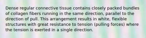 Dense regular connective tissue contains closely packed bundles of collagen fibers running in the same direction, parallel to the direction of pull. This arrangement results in white, flexible structures with great resistance to tension (pulling forces) where the tension is exerted in a single direction.