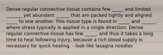 Dense regular connective tissue contains few _____ and limited _______ yet abundant ______ that are packed tightly and aligned _____ to one another. This tissue type is found in _____ and ______, where stress typically is applied in a single direction. Dense regular connective tissue has few _____, and thus it takes a long time to heal following injury, because a rich blood supply is necessary for quick healing. - look like lasagna noodles