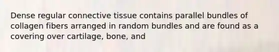 Dense regular <a href='https://www.questionai.com/knowledge/kYDr0DHyc8-connective-tissue' class='anchor-knowledge'>connective tissue</a> contains parallel bundles of collagen fibers arranged in random bundles and are found as a covering over cartilage, bone, and