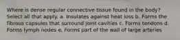 Where is dense regular connective tissue found in the body? Select all that apply. a. Insulates against heat loss b. Forms the fibrous capsules that surround joint cavities c. Forms tendons d. Forms lymph nodes e. Forms part of the wall of large arteries