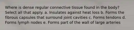 Where is dense regular <a href='https://www.questionai.com/knowledge/kYDr0DHyc8-connective-tissue' class='anchor-knowledge'>connective tissue</a> found in the body? Select all that apply. a. Insulates against heat loss b. Forms the fibrous capsules that surround joint cavities c. Forms tendons d. Forms lymph nodes e. Forms part of the wall of large arteries