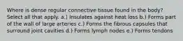 Where is dense regular connective tissue found in the body? Select all that apply. a.) Insulates against heat loss b.) Forms part of the wall of large arteries c.) Forms the fibrous capsules that surround joint cavities d.) Forms lymph nodes e.) Forms tendons