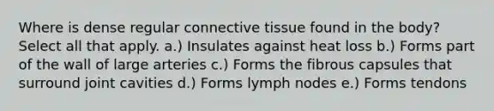 Where is dense regular connective tissue found in the body? Select all that apply. a.) Insulates against heat loss b.) Forms part of the wall of large arteries c.) Forms the fibrous capsules that surround joint cavities d.) Forms lymph nodes e.) Forms tendons