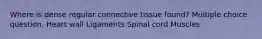 Where is dense regular connective tissue found? Multiple choice question. Heart wall Ligaments Spinal cord Muscles
