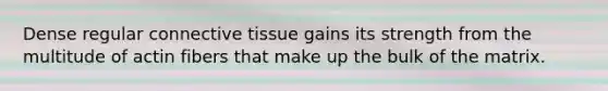 Dense regular connective tissue gains its strength from the multitude of actin fibers that make up the bulk of the matrix.