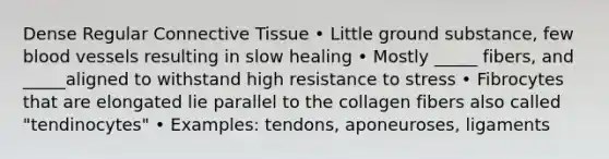 Dense Regular Connective Tissue • Little ground substance, few blood vessels resulting in slow healing • Mostly _____ fibers, and _____aligned to withstand high resistance to stress • Fibrocytes that are elongated lie parallel to the collagen fibers also called "tendinocytes" • Examples: tendons, aponeuroses, ligaments