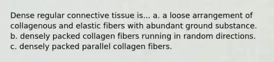 Dense regular connective tissue is... a. a loose arrangement of collagenous and elastic fibers with abundant ground substance. b. densely packed collagen fibers running in random directions. c. densely packed parallel collagen fibers.