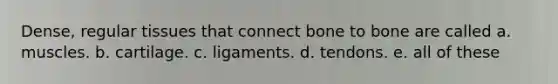 Dense, regular tissues that connect bone to bone are called a. muscles. b. cartilage. c. ligaments. d. tendons. e. all of these