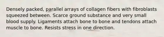 Densely packed, parallel arrays of collagen fibers with fibroblasts squeezed between. Scarce ground substance and very small blood supply. Ligaments attach bone to bone and tendons attach muscle to bone. Resists stress in one direction.