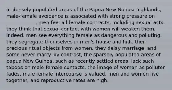 in densely populated areas of the Papua New Nuinea highlands, male-female avoidance is associated with strong pressure on ____________. men feel all female contracts, including sexual acts. they think that sexual contact with women will weaken them. indeed, men see everything female as dangerous and polluting. they segregate themselves in men's house and hide their precious ritual objects from women. they delay marriage, and some never marry. by contrast, the sparsely populated areas of papua New Guinea, such as recently settled areas, lack such taboos on male-female contacts. the image of woman as polluter fades, male female intercourse is valued, men and women live together, and reproductive rates are high.