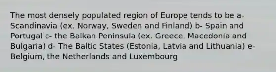 The most densely populated region of Europe tends to be a- Scandinavia (ex. Norway, Sweden and Finland) b- Spain and Portugal c- the Balkan Peninsula (ex. Greece, Macedonia and Bulgaria) d- The Baltic States (Estonia, Latvia and Lithuania) e- Belgium, the Netherlands and Luxembourg